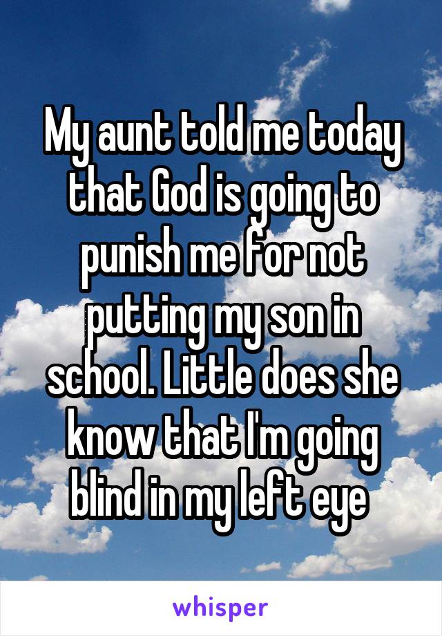 My aunt told me today that God is going to punish me for not putting my son in school. Little does she know that I'm going blind in my left eye 