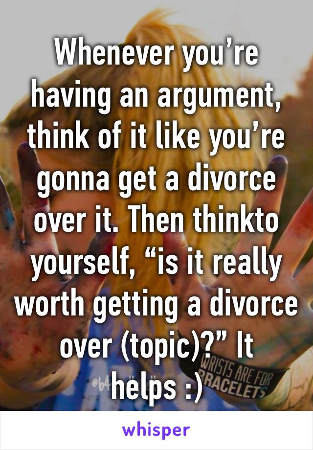Whenever you’re having an argument, think of it like you’re gonna get a divorce over it. Then thinkto yourself, “is it really worth getting a divorce over (topic)?” It helps :)