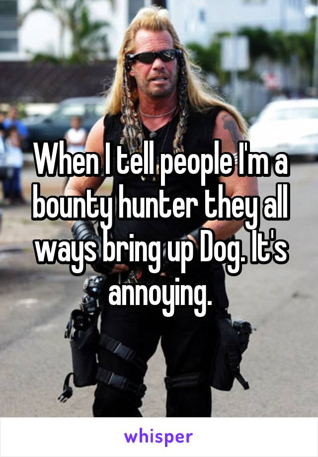 When I tell people I'm a bounty hunter they all ways bring up Dog. It's annoying.