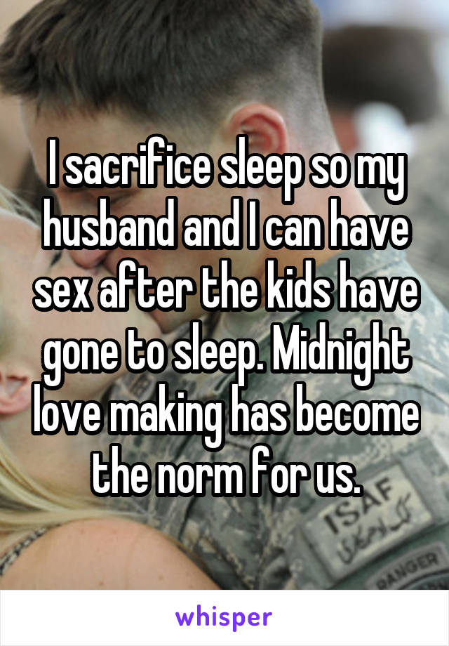 I sacrifice sleep so my husband and I can have sex after the kids have gone to sleep. Midnight love making has become the norm for us.