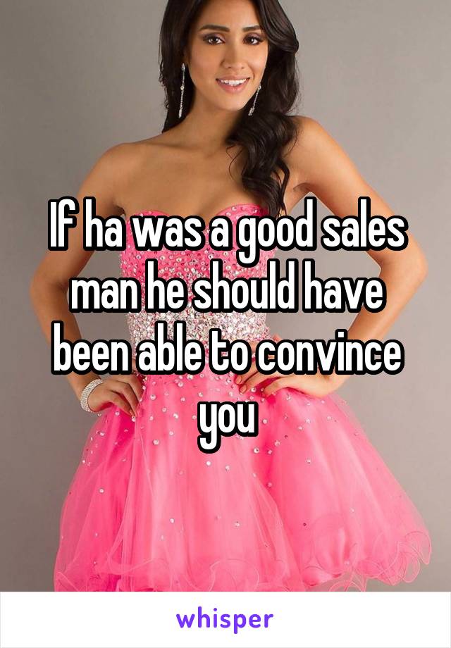 If ha was a good sales man he should have been able to convince you