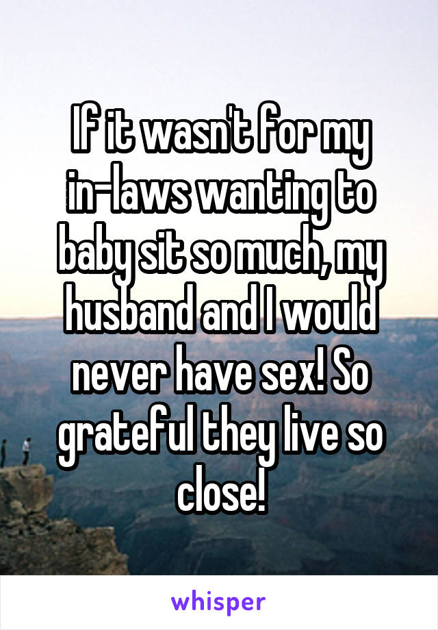 If it wasn't for my in-laws wanting to baby sit so much, my husband and I would never have sex! So grateful they live so close!