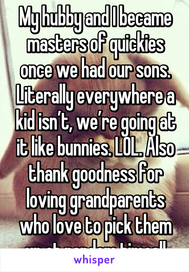 My hubby and I became masters of quickies once we had our sons. Literally everywhere a kid isn’t, we’re going at it like bunnies. LOL. Also thank goodness for loving grandparents who love to pick them up at random times!!