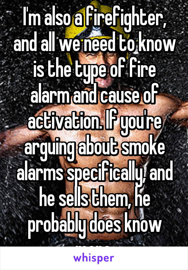 I'm also a firefighter, and all we need to know is the type of fire alarm and cause of activation. If you're arguing about smoke alarms specifically, and he sells them, he probably does know more.