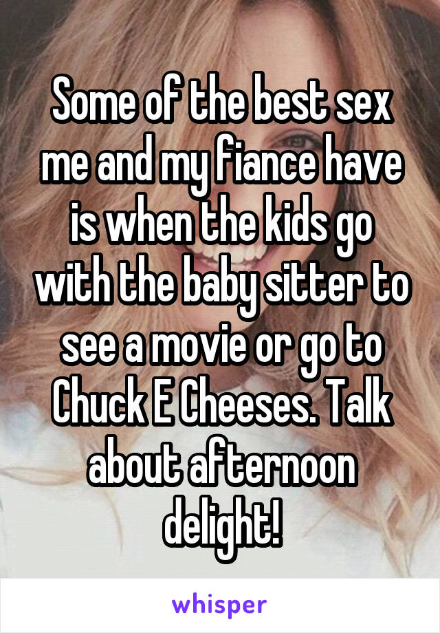 Some of the best sex me and my fiance have is when the kids go with the baby sitter to see a movie or go to Chuck E Cheeses. Talk about afternoon delight!