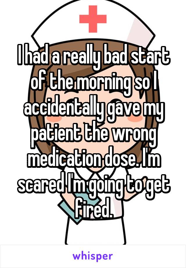 I had a really bad start of the morning so I accidentally gave my patient the wrong medication dose. I'm scared I'm going to get fired.