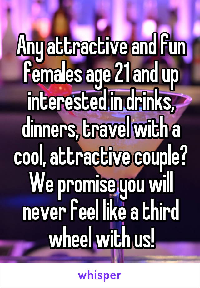 Any attractive and fun females age 21 and up interested in drinks, dinners, travel with a cool, attractive couple? We promise you will never feel like a third wheel with us!