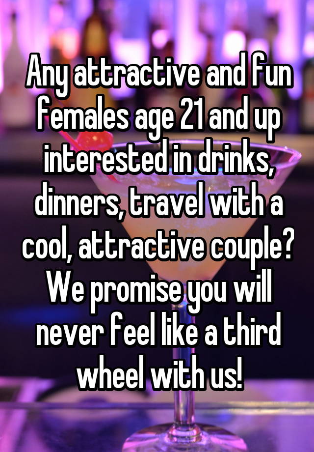 Any attractive and fun females age 21 and up interested in drinks, dinners, travel with a cool, attractive couple? We promise you will never feel like a third wheel with us!