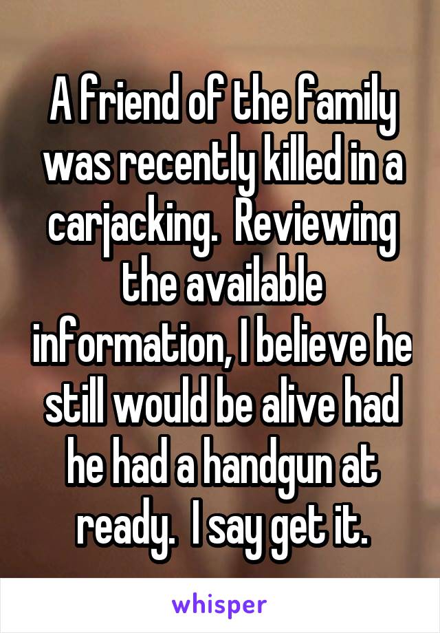 A friend of the family was recently killed in a carjacking.  Reviewing the available information, I believe he still would be alive had he had a handgun at ready.  I say get it.