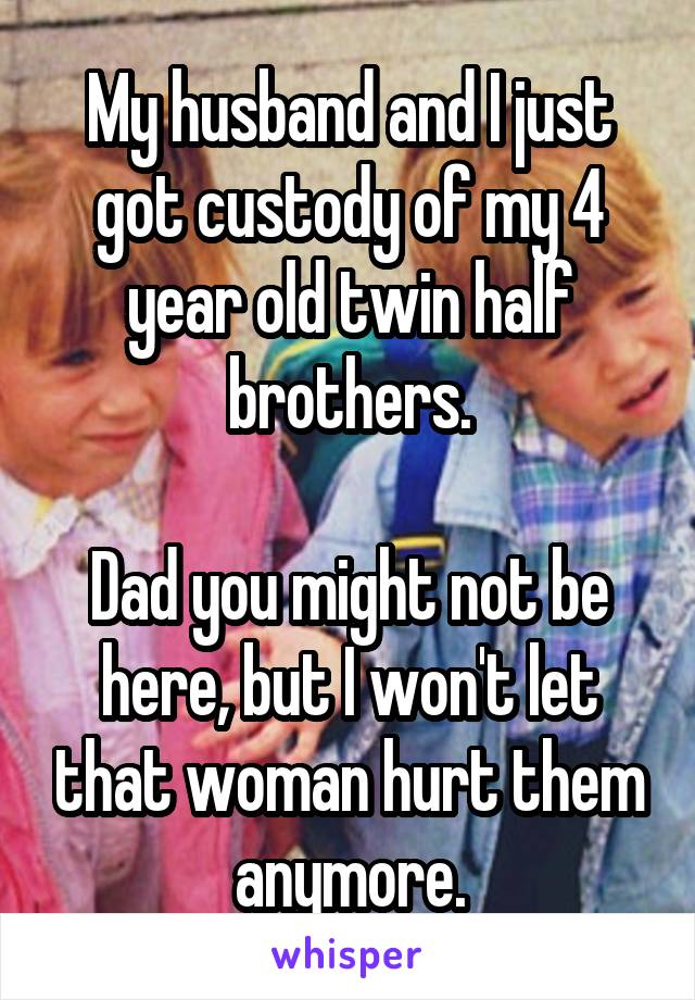 My husband and I just got custody of my 4 year old twin half brothers.

Dad you might not be here, but I won't let that woman hurt them anymore.