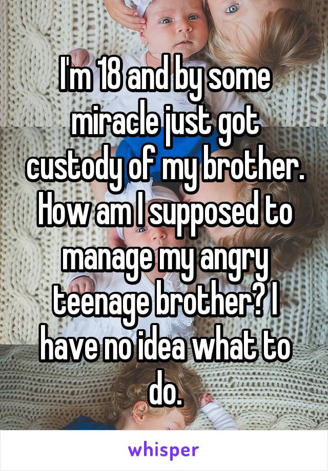 I'm 18 and by some miracle just got custody of my brother. How am I supposed to manage my angry teenage brother? I have no idea what to do.