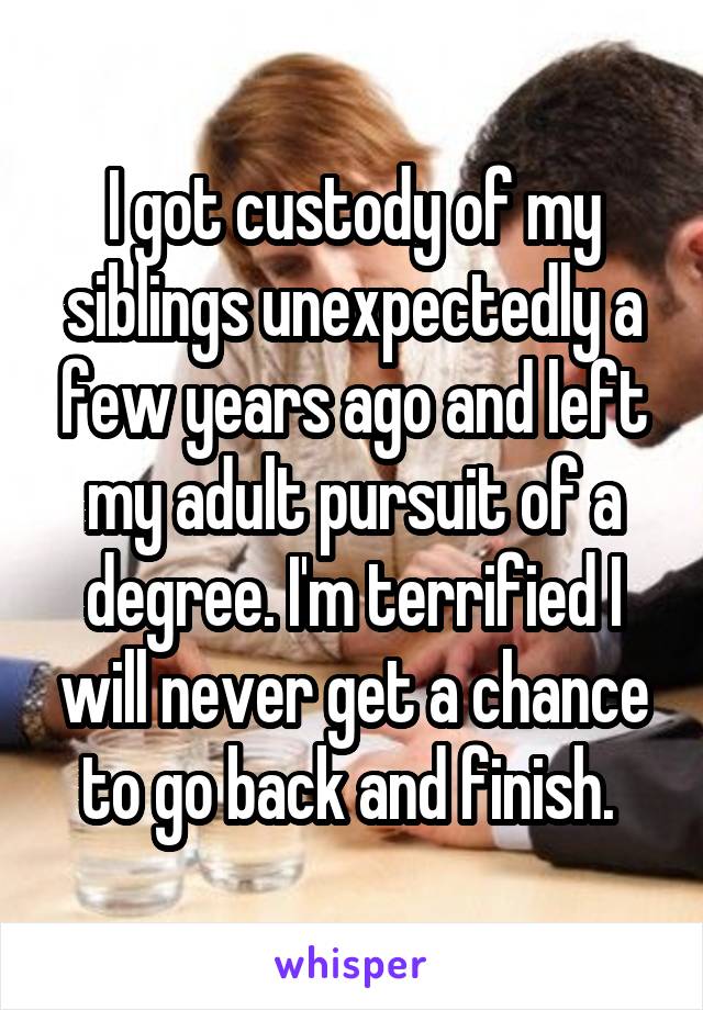 I got custody of my siblings unexpectedly a few years ago and left my adult pursuit of a degree. I'm terrified I will never get a chance to go back and finish. 