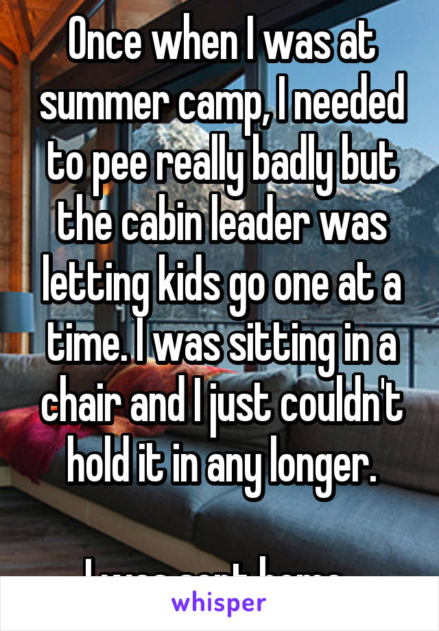 Once when I was at summer camp, I needed to pee really badly but the cabin leader was letting kids go one at a time. I was sitting in a chair and I just couldn't hold it in any longer.

I was sent home. 