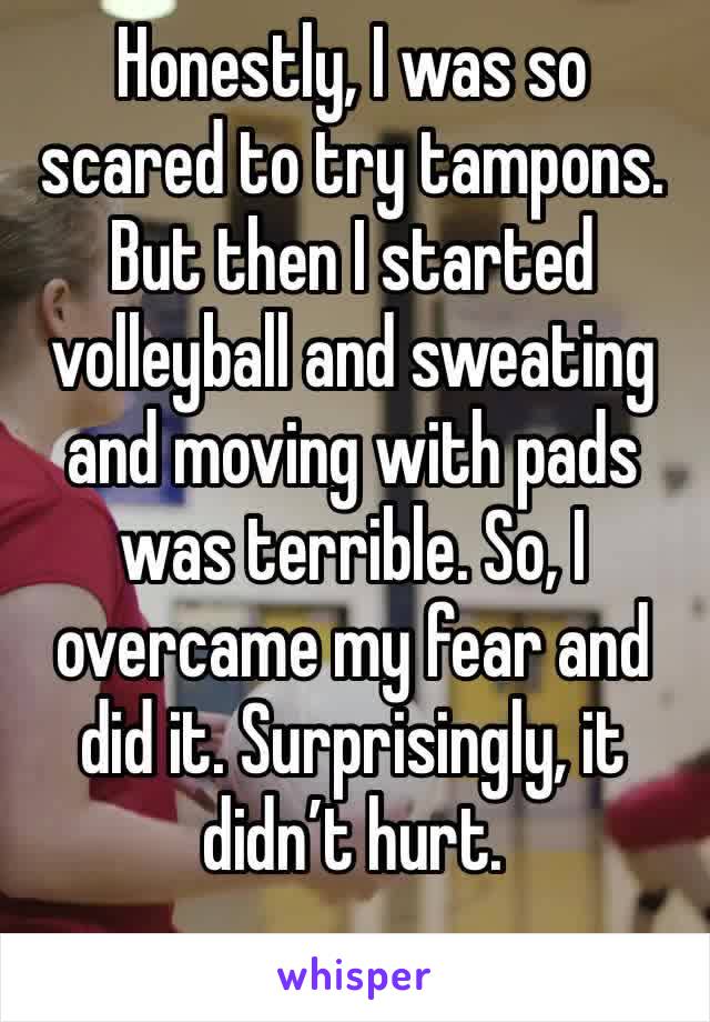 Honestly, I was so scared to try tampons. But then I started volleyball and sweating and moving with pads 
was terrible. So, I overcame my fear and did it. Surprisingly, it didn’t hurt. 
