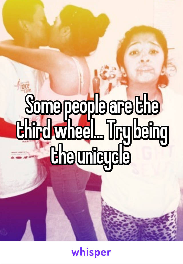 Some people are the third wheel... Try being the unicycle 