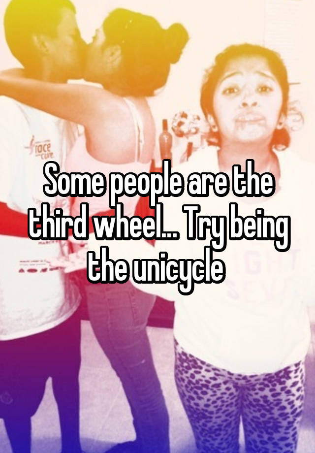 Some people are the third wheel... Try being the unicycle 