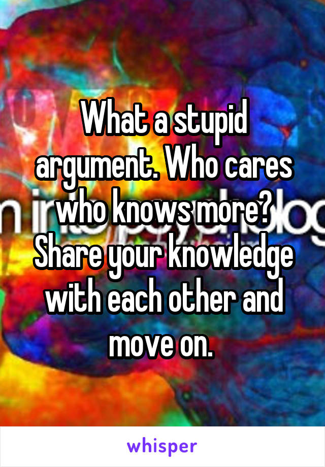 What a stupid argument. Who cares who knows more? Share your knowledge with each other and move on. 