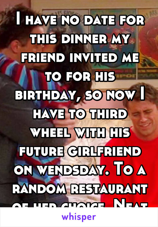 I have no date for this dinner my friend invited me to for his birthday, so now I have to third wheel with his future girlfriend on wendsday. To a random restaurant of her choice. Neat