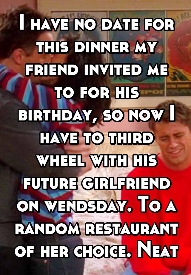 I have no date for this dinner my friend invited me to for his birthday, so now I have to third wheel with his future girlfriend on wendsday. To a random restaurant of her choice. Neat