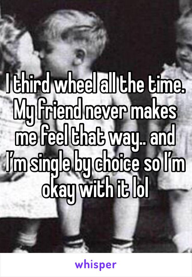 I third wheel all the time. My friend never makes me feel that way.. and I’m single by choice so I’m okay with it lol 