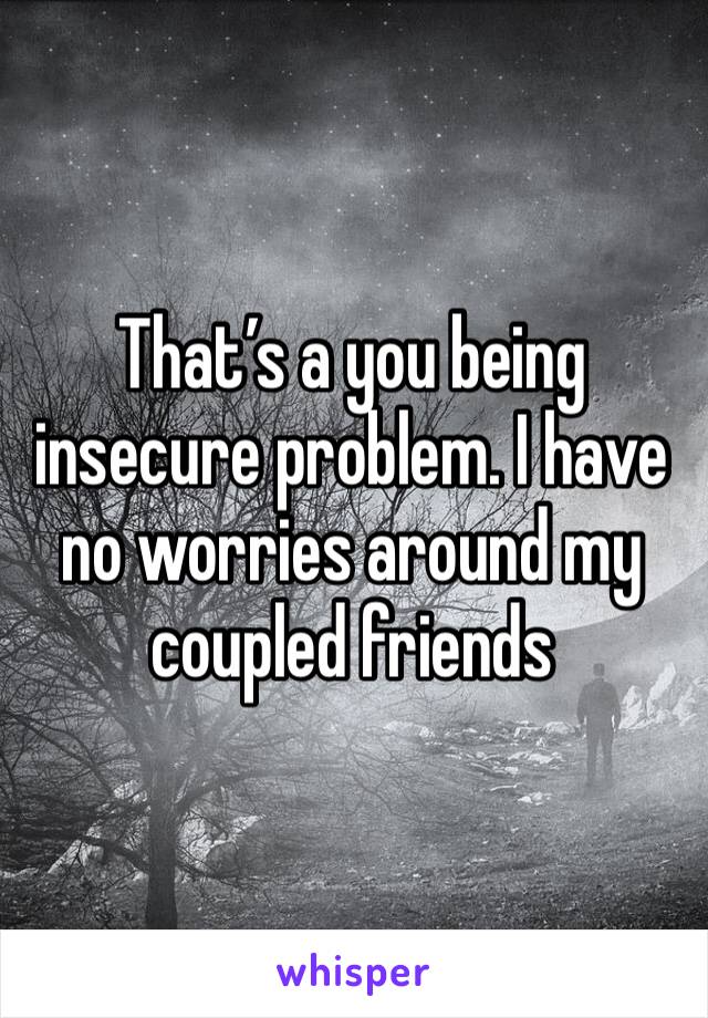 That’s a you being insecure problem. I have no worries around my coupled friends