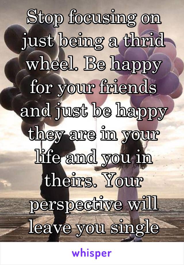 Stop focusing on just being a thrid wheel. Be happy for your friends and just be happy they are in your life and you in theirs. Your perspective will leave you single and friendless. 