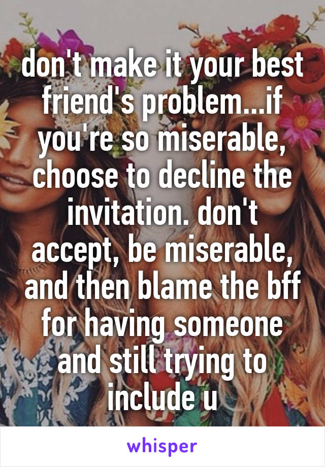 don't make it your best friend's problem...if you're so miserable, choose to decline the invitation. don't accept, be miserable, and then blame the bff for having someone and still trying to include u