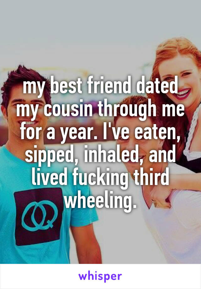 my best friend dated my cousin through me for a year. I've eaten, sipped, inhaled, and lived fucking third wheeling.