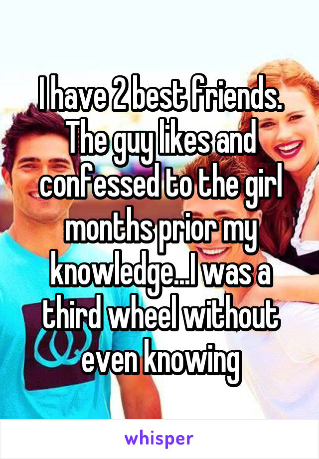 I have 2 best friends. The guy likes and confessed to the girl months prior my knowledge...I was a third wheel without even knowing