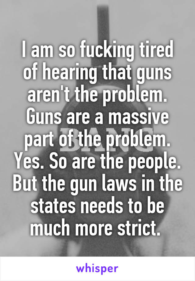 I am so fucking tired of hearing that guns aren't the problem. Guns are a massive part of the problem. Yes. So are the people. But the gun laws in the states needs to be much more strict. 