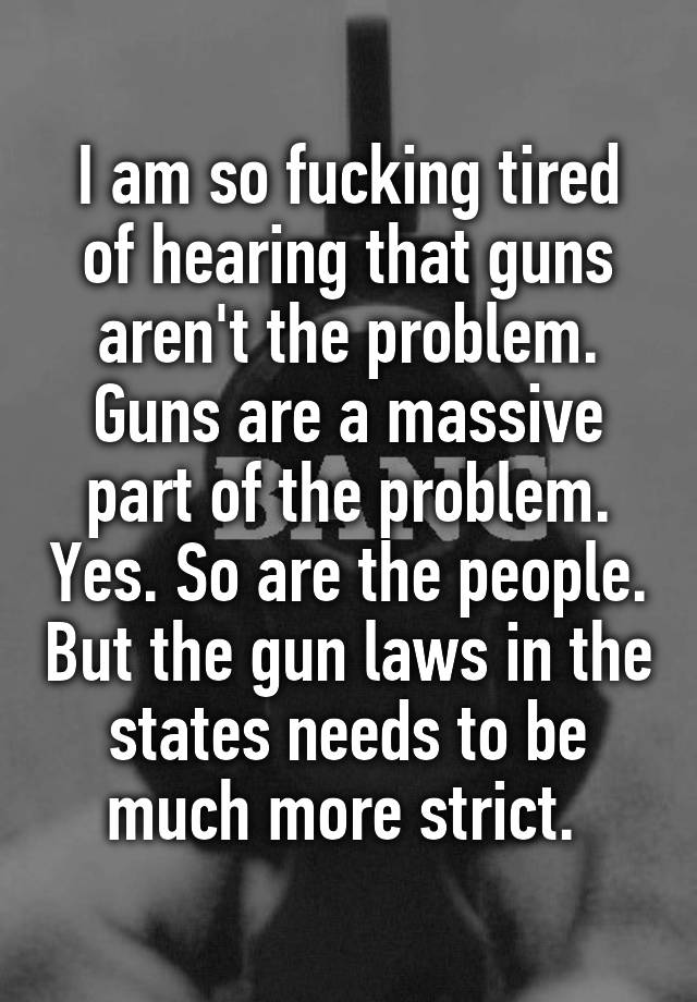 I am so fucking tired of hearing that guns aren't the problem. Guns are a massive part of the problem. Yes. So are the people. But the gun laws in the states needs to be much more strict. 