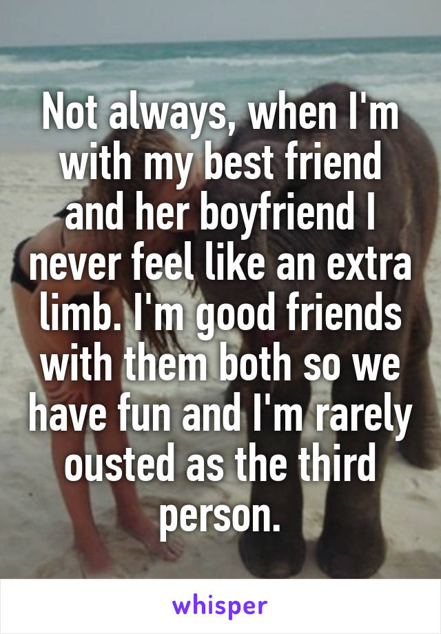 Not always, when I'm with my best friend and her boyfriend I never feel like an extra limb. I'm good friends with them both so we have fun and I'm rarely ousted as the third person.