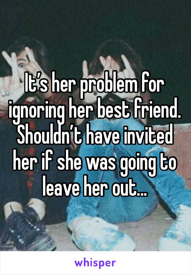 It’s her problem for ignoring her best friend. Shouldn’t have invited her if she was going to leave her out...