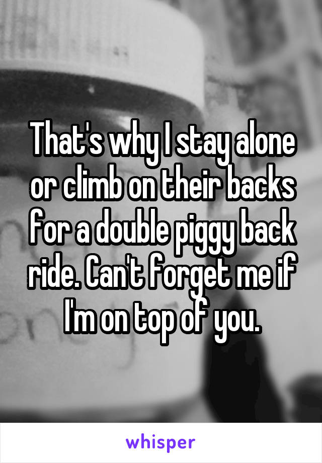 That's why I stay alone or climb on their backs for a double piggy back ride. Can't forget me if I'm on top of you.