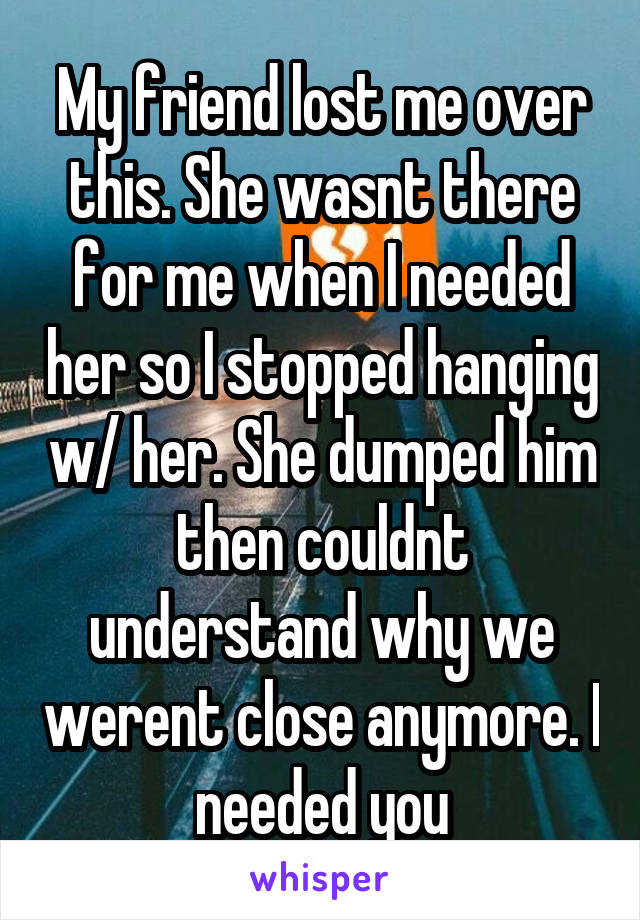 My friend lost me over this. She wasnt there for me when I needed her so I stopped hanging w/ her. She dumped him then couldnt understand why we werent close anymore. I needed you