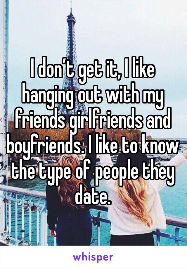 I don’t get it, I like hanging out with my friends girlfriends and boyfriends. I like to know the type of people they date. 