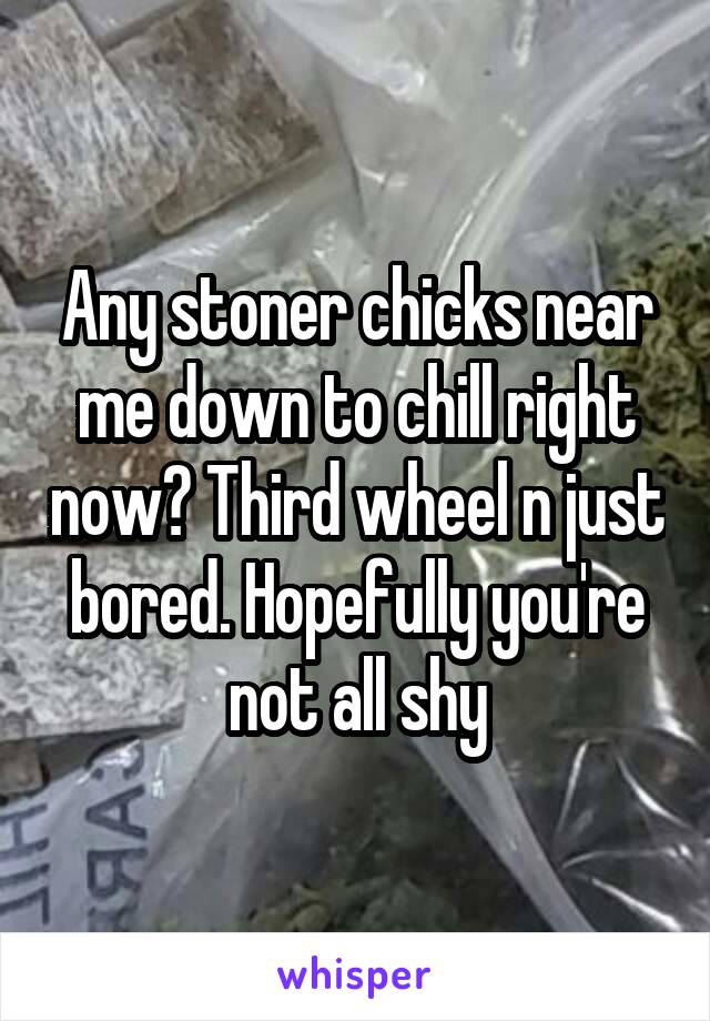 Any stoner chicks near me down to chill right now? Third wheel n just bored. Hopefully you're not all shy