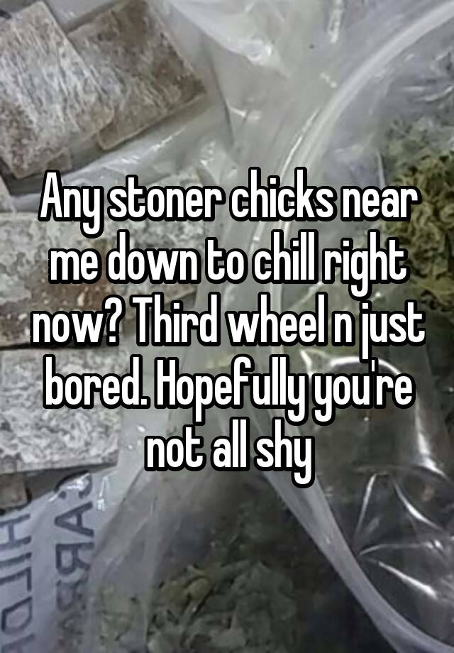 Any stoner chicks near me down to chill right now? Third wheel n just bored. Hopefully you're not all shy