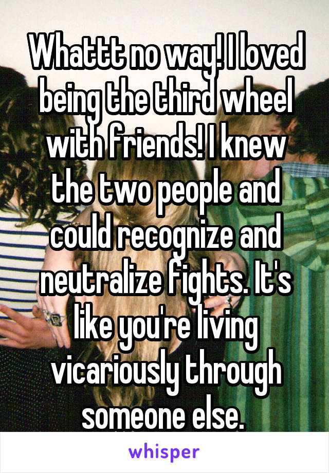 Whattt no way! I loved being the third wheel with friends! I knew the two people and could recognize and neutralize fights. It's like you're living vicariously through someone else. 