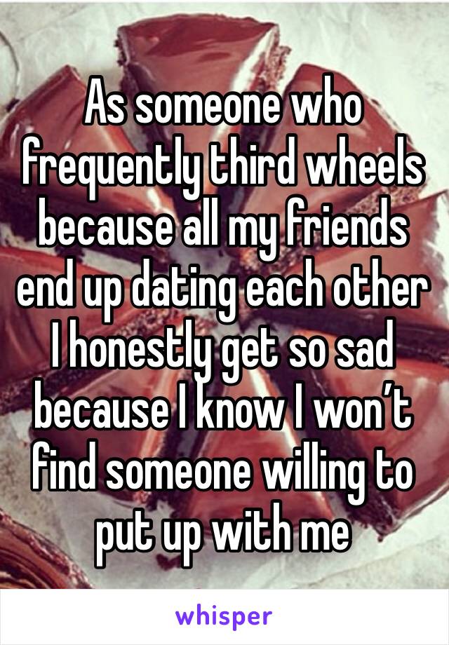 As someone who frequently third wheels because all my friends end up dating each other I honestly get so sad because I know I won’t find someone willing to put up with me