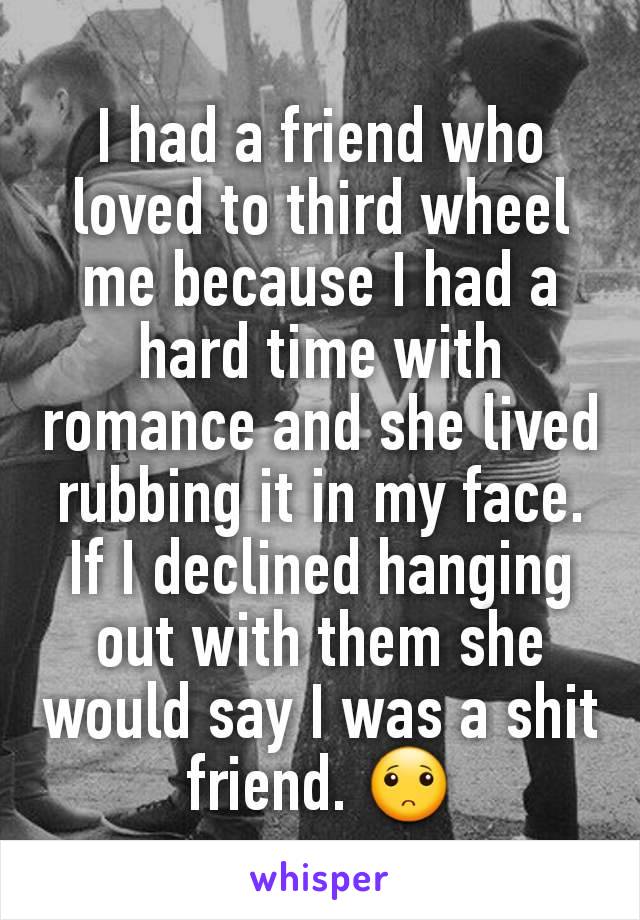 I had a friend who loved to third wheel me because I had a hard time with romance and she lived rubbing it in my face. If I declined hanging out with them she would say I was a shit friend. 🙁