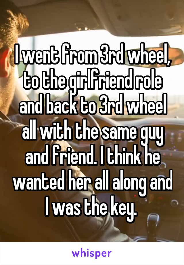 I went from 3rd wheel, to the girlfriend role and back to 3rd wheel all with the same guy and friend. I think he wanted her all along and I was the key. 