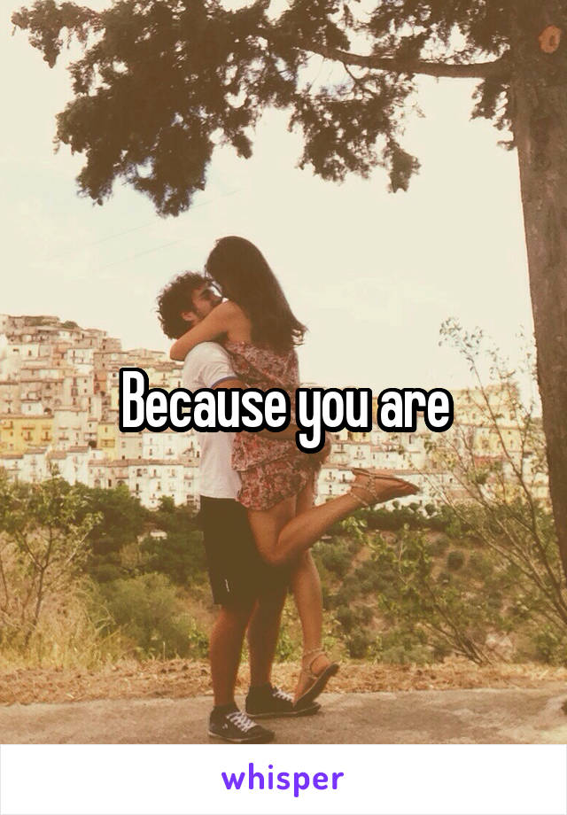 Because you are