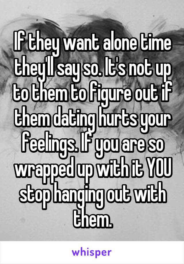 If they want alone time they'll say so. It's not up to them to figure out if them dating hurts your feelings. If you are so wrapped up with it YOU stop hanging out with them.