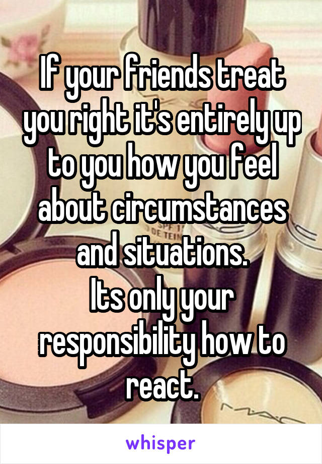 If your friends treat you right it's entirely up to you how you feel about circumstances and situations.
Its only your responsibility how to react.