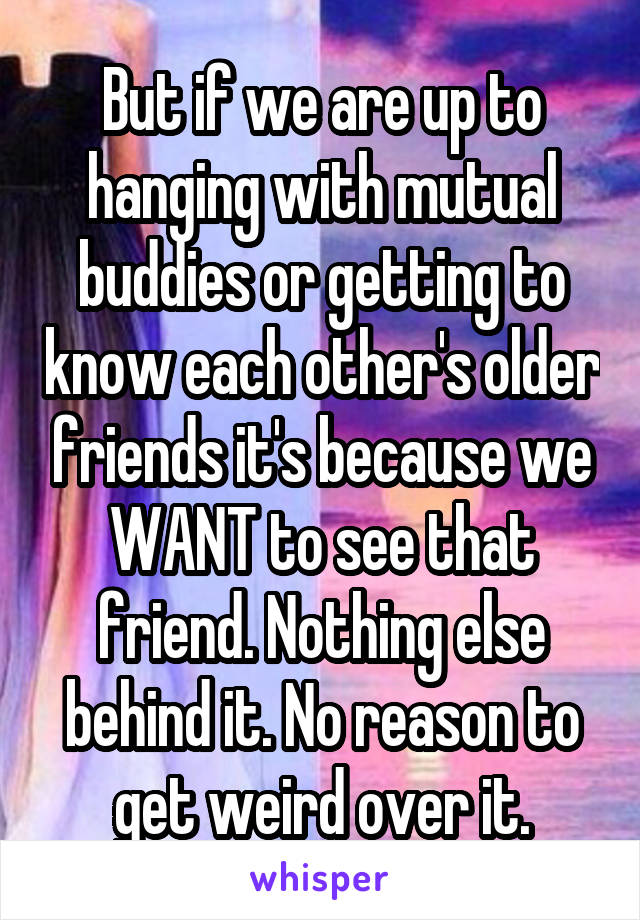 But if we are up to hanging with mutual buddies or getting to know each other's older friends it's because we WANT to see that friend. Nothing else behind it. No reason to get weird over it.