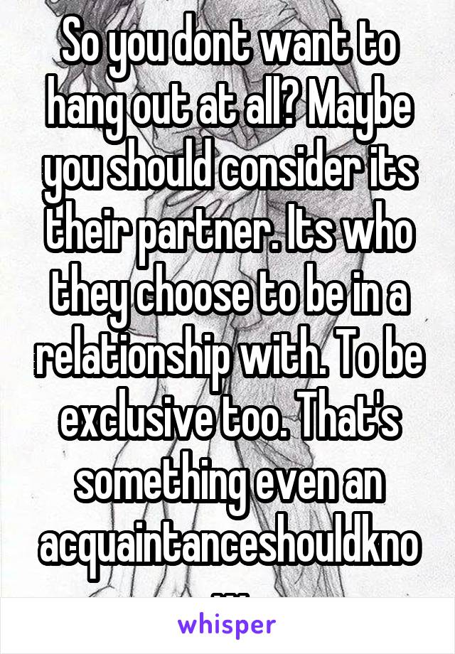 So you dont want to hang out at all? Maybe you should consider its their partner. Its who they choose to be in a relationship with. To be exclusive too. That's something even an acquaintanceshouldknow