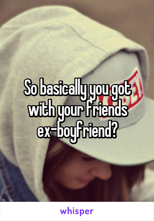 So basically you got with your friends ex-boyfriend?