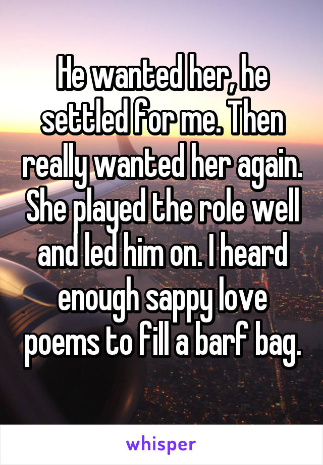 He wanted her, he settled for me. Then really wanted her again. She played the role well and led him on. I heard enough sappy love poems to fill a barf bag. 