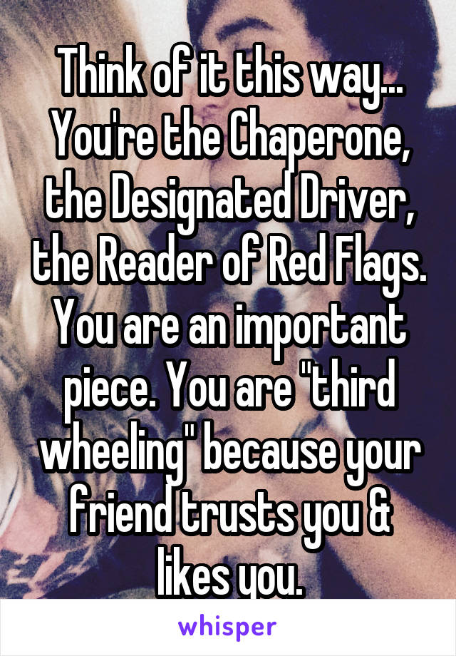 Think of it this way...
You're the Chaperone, the Designated Driver, the Reader of Red Flags. You are an important piece. You are "third wheeling" because your friend trusts you & likes you.